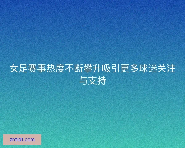 女足赛事热度不断攀升吸引更多球迷关注与支持