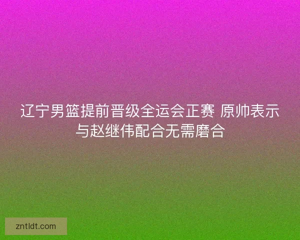 辽宁男篮提前晋级全运会正赛 原帅表示与赵继伟配合无需磨合