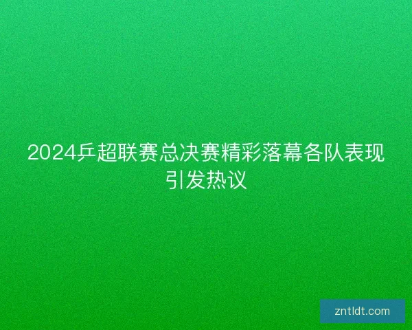 2024乒超联赛总决赛精彩落幕各队表现引发热议