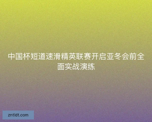 中国杯短道速滑精英联赛开启亚冬会前全面实战演练