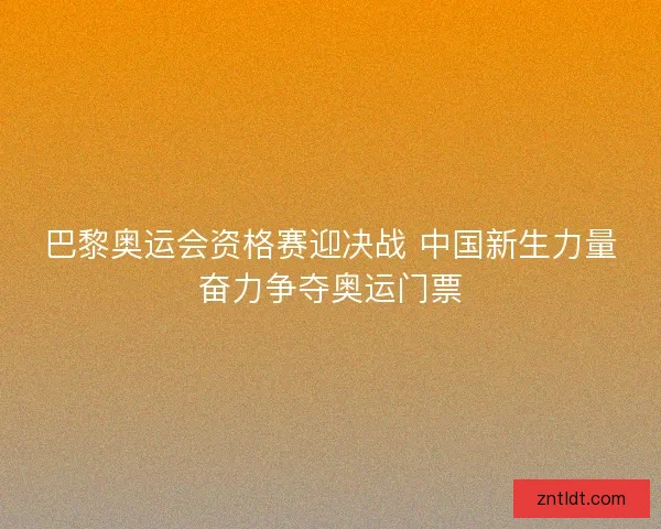 巴黎奥运会资格赛迎决战 中国新生力量奋力争夺奥运门票