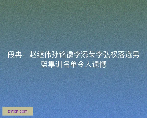 段冉：赵继伟孙铭徽李添荣李弘权落选男篮集训名单令人遗憾