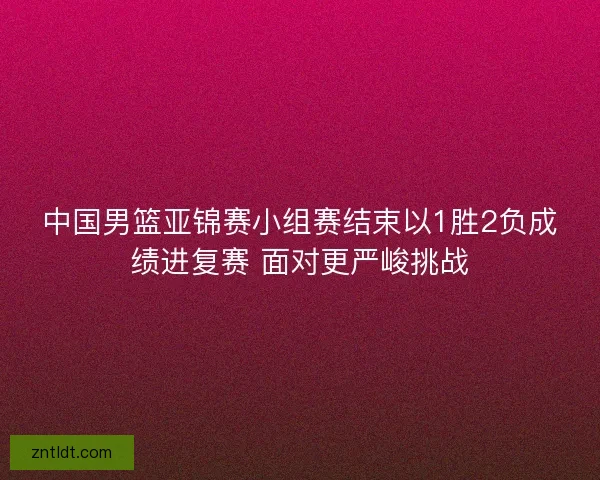 中国男篮亚锦赛小组赛结束以1胜2负成绩进复赛 面对更严峻挑战