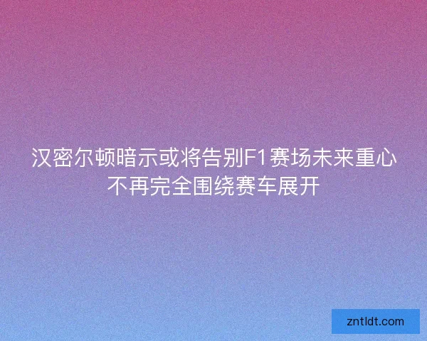 汉密尔顿暗示或将告别F1赛场未来重心不再完全围绕赛车展开