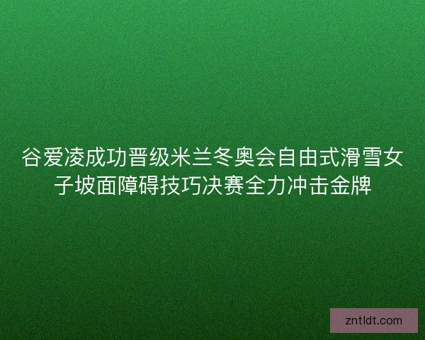 谷爱凌成功晋级米兰冬奥会自由式滑雪女子坡面障碍技巧决赛全力冲击金牌