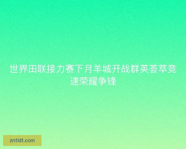 世界田联接力赛下月羊城开战群英荟萃竞速荣耀争锋
