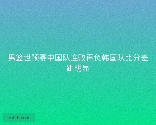 男篮世预赛中国队连败再负韩国队比分差距明显