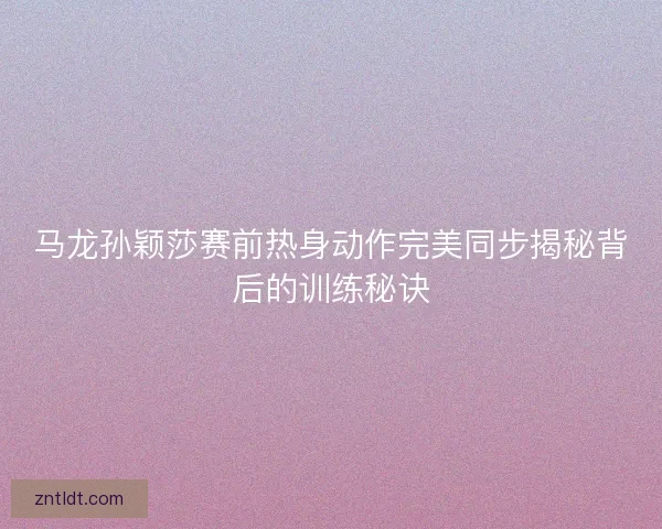 马龙孙颖莎赛前热身动作完美同步揭秘背后的训练秘诀 马龙孙颖莎赛前热身动作完美同步揭秘背后的训练秘诀