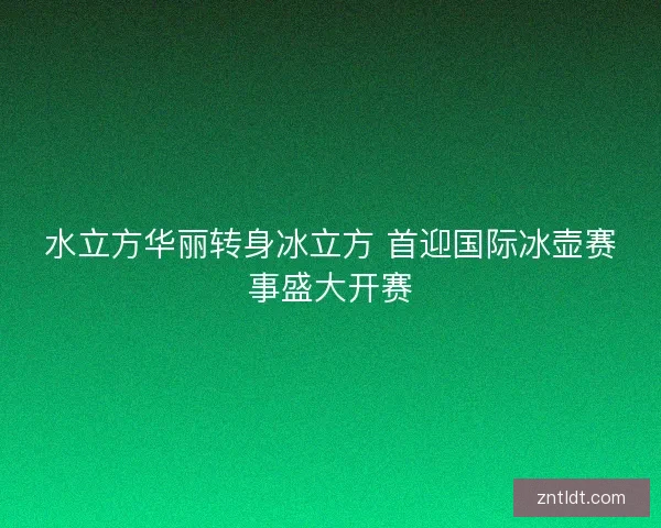 水立方华丽转身冰立方 首迎国际冰壶赛事盛大开赛 水立方华丽转身冰立方 首迎国际冰壶赛事盛大开赛