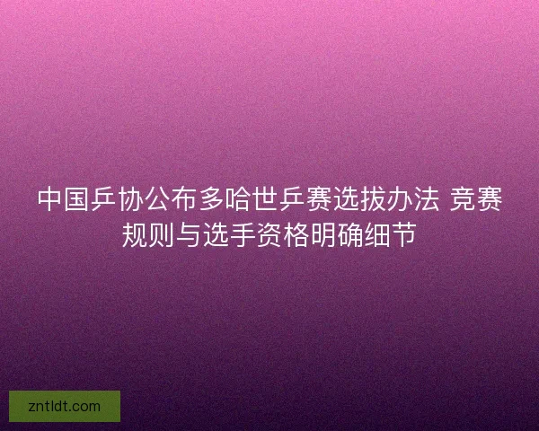中国乒协公布多哈世乒赛选拔办法 竞赛规则与选手资格明确细节