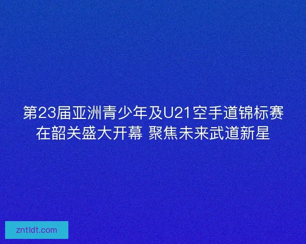 第23届亚洲青少年及U21空手道锦标赛在韶关盛大开幕 聚焦未来武道新星