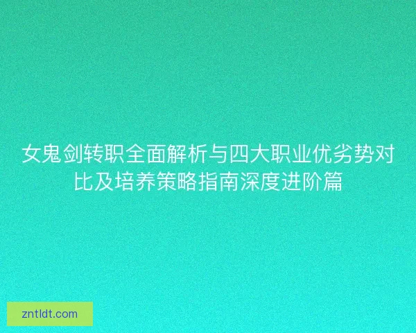 女鬼剑转职全面解析与四大职业优劣势对比及培养策略指南深度进阶篇
