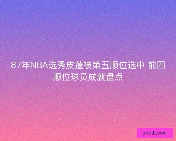 87年NBA选秀皮蓬被第五顺位选中 前四顺位球员成就盘点 87年NBA选秀皮蓬被第五顺位选中 前四顺位球员成就盘点