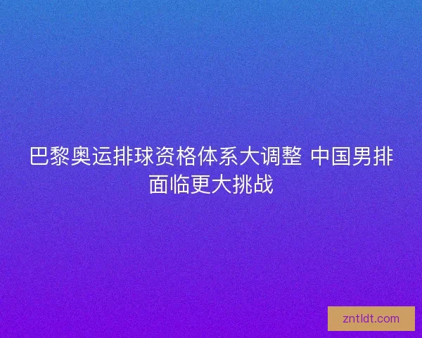 巴黎奥运排球资格体系大调整 中国男排面临更大挑战